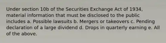 Under section 10b of the Securities Exchange Act of 1934, material information that must be disclosed to the public includes a. Possible lawsuits b. Mergers or takeovers c. Pending declaration of a large dividend d. Drops in quarterly earning e. All of the above.