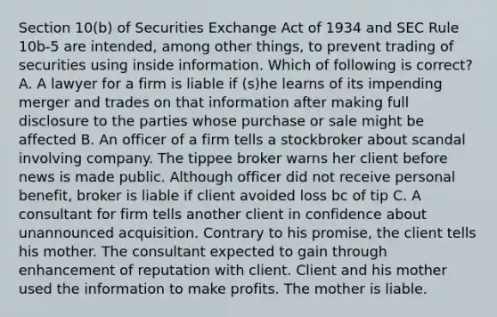 Section 10(b) of Securities Exchange Act of 1934 and SEC Rule 10b-5 are intended, among other things, to prevent trading of securities using inside information. Which of following is correct? A. A lawyer for a firm is liable if (s)he learns of its impending merger and trades on that information after making full disclosure to the parties whose purchase or sale might be affected B. An officer of a firm tells a stockbroker about scandal involving company. The tippee broker warns her client before news is made public. Although officer did not receive personal benefit, broker is liable if client avoided loss bc of tip C. A consultant for firm tells another client in confidence about unannounced acquisition. Contrary to his promise, the client tells his mother. The consultant expected to gain through enhancement of reputation with client. Client and his mother used the information to make profits. The mother is liable.