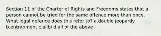 Section 11 of the Charter of Rights and Freedoms states that a person cannot be tried for the same offence more than once. What legal defence does this refer to? a.double jeopardy b.entrapment c.alibi d.all of the above