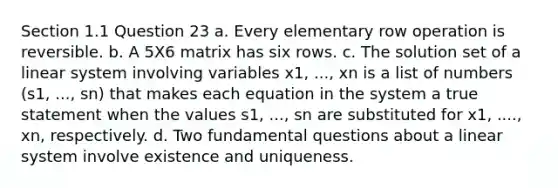 Section 1.1 Question 23 a. Every elementary row operation is reversible. b. A 5X6 matrix has six rows. c. The solution set of a linear system involving variables x1, ..., xn is a list of numbers (s1, ..., sn) that makes each equation in the system a true statement when the values s1, ..., sn are substituted for x1, ...., xn, respectively. d. Two fundamental questions about a linear system involve existence and uniqueness.