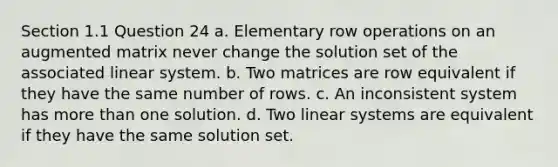 Section 1.1 Question 24 a. Elementary row operations on an augmented matrix never change the solution set of the associated linear system. b. Two matrices are row equivalent if they have the same number of rows. c. An inconsistent system has <a href='https://www.questionai.com/knowledge/keWHlEPx42-more-than' class='anchor-knowledge'>more than</a> one solution. d. Two linear systems are equivalent if they have the same solution set.