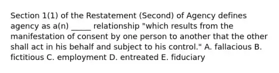 Section​ 1(1) of the Restatement​ (Second) of Agency defines agency as​ a(n) _____ relationship​ "which results from the manifestation of consent by one person to another that the other shall act in his behalf and subject to his​ control." A. fallacious B. fictitious C. employment D. entreated E. fiduciary