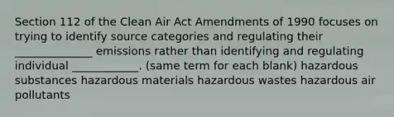 Section 112 of the Clean Air Act Amendments of 1990 focuses on trying to identify source categories and regulating their ______________ emissions rather than identifying and regulating individual ____________. (same term for each blank) hazardous substances hazardous materials hazardous wastes hazardous air pollutants