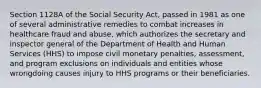 Section 1128A of the Social Security Act, passed in 1981 as one of several administrative remedies to combat increases in healthcare fraud and abuse, which authorizes the secretary and inspector general of the Department of Health and Human Services (HHS) to impose civil monetary penalties, assessment, and program exclusions on individuals and entities whose wrongdoing causes injury to HHS programs or their beneficiaries.