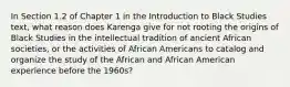 In Section 1.2 of Chapter 1 in the Introduction to Black Studies text, what reason does Karenga give for not rooting the origins of Black Studies in the intellectual tradition of ancient African societies, or the activities of African Americans to catalog and organize the study of the African and African American experience before the 1960s?