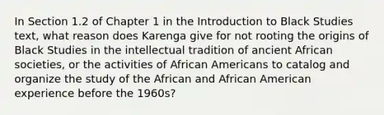 In Section 1.2 of Chapter 1 in the Introduction to Black Studies text, what reason does Karenga give for not rooting the origins of Black Studies in the intellectual tradition of ancient African societies, or the activities of African Americans to catalog and organize the study of the African and African American experience before the 1960s?