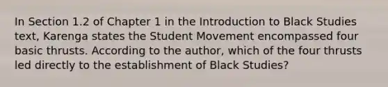 In Section 1.2 of Chapter 1 in the Introduction to Black Studies text, Karenga states the Student Movement encompassed four basic thrusts. According to the author, which of the four thrusts led directly to the establishment of Black Studies?