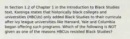 In Section 1.2 of Chapter 1 in the Introduction to Black Studies text, Karenga states that historically black colleges and universities (HBCUs) only added Black Studies to their curricula after ivy league universities like Harvard, Yale and Columbia began offering such programs. Which of the following is NOT given as one of the reasons HBCUs resisted Black Studies?