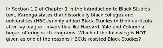 In Section 1.2 of Chapter 1 in the Introduction to Black Studies text, Karenga states that historically black colleges and universities (HBCUs) only added Black Studies to their curricula after ivy league universities like Harvard, Yale and Columbia began offering such programs. Which of the following is NOT given as one of the reasons HBCUs resisted Black Studies?