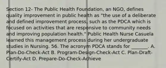 Section 12- The Public Health Foundation, an NGO, defines quality improvement in public health as "the use of a deliberate and defined improvement process, such as the PDCA which is focused on activities that are responsive to community needs and improving population health." Public Health Nurse Casuela learned this management process during her undergraduate studies in Nursing. 56. The acronym PDCA stands for _______. A. Plan-Do-Check-Act B. Program-Design-Check-Act C. Plan-Draft-Certify-Act D. Prepare-Do-Check-Achieve