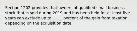 Section 1202 provides that owners of qualified small business stock that is sold during 2019 and has been held for at least five years can exclude up to _____ percent of the gain from taxation depending on the acquisition date.