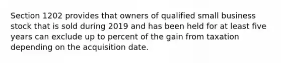 Section 1202 provides that owners of qualified small business stock that is sold during 2019 and has been held for at least five years can exclude up to percent of the gain from taxation depending on the acquisition date.