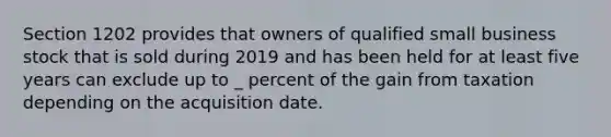 Section 1202 provides that owners of qualified small business stock that is sold during 2019 and has been held for at least five years can exclude up to _ percent of the gain from taxation depending on the acquisition date.