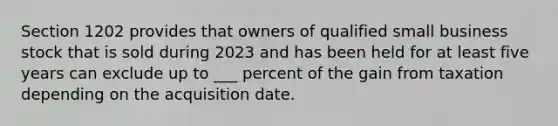 Section 1202 provides that owners of qualified small business stock that is sold during 2023 and has been held for at least five years can exclude up to ___ percent of the gain from taxation depending on the acquisition date.