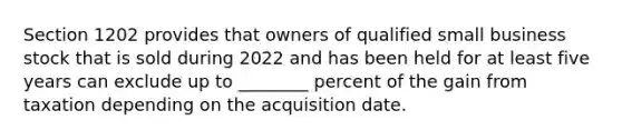 Section 1202 provides that owners of qualified small business stock that is sold during 2022 and has been held for at least five years can exclude up to ________ percent of the gain from taxation depending on the acquisition date.