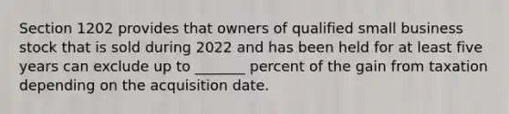 Section 1202 provides that owners of qualified small business stock that is sold during 2022 and has been held for at least five years can exclude up to _______ percent of the gain from taxation depending on the acquisition date.