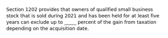 Section 1202 provides that owners of qualified small business stock that is sold during 2021 and has been held for at least five years can exclude up to _____ percent of the gain from taxation depending on the acquisition date.