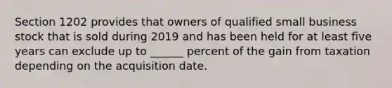 Section 1202 provides that owners of qualified small business stock that is sold during 2019 and has been held for at least five years can exclude up to ______ percent of the gain from taxation depending on the acquisition date.