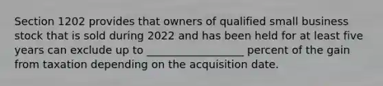 Section 1202 provides that owners of qualified small business stock that is sold during 2022 and has been held for at least five years can exclude up to __________________ percent of the gain from taxation depending on the acquisition date.