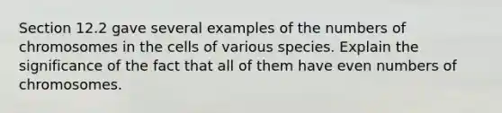 Section 12.2 gave several examples of the numbers of chromosomes in the cells of various species. Explain the significance of the fact that all of them have even numbers of chromosomes.