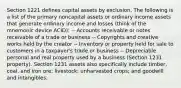 Section 1221 defines capital assets by exclusion. The following is a list of the primary noncapital assets or ordinary income assets that generate ordinary income and losses (think of the mnemonic device ACID): -- Accounts receivable or notes receivable of a trade or business -- Copyrights and creative works held by the creator -- Inventory or property held for sale to customers in a taxpayer's trade or business -- Depreciable personal and real property used by a business (Section 1231 property). Section 1231 assets also specifically include timber, coal, and iron ore; livestock; unharvested crops; and goodwill and intangibles.