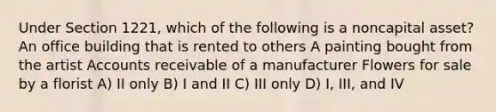 Under Section 1221, which of the following is a noncapital asset? An office building that is rented to others A painting bought from the artist Accounts receivable of a manufacturer Flowers for sale by a florist A) II only B) I and II C) III only D) I, III, and IV