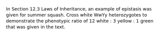 In Section 12.3 Laws of Inheritance, an example of epistasis was given for summer squash. Cross white WwYy heterozygotes to demonstrate the phenotypic ratio of 12 white : 3 yellow : 1 green that was given in the text.