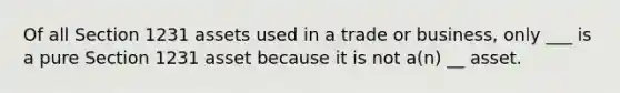 Of all Section 1231 assets used in a trade or business, only ___ is a pure Section 1231 asset because it is not a(n) __ asset.