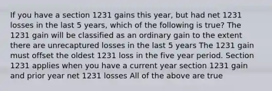 If you have a section 1231 gains this year, but had net 1231 losses in the last 5 years, which of the following is true? The 1231 gain will be classified as an ordinary gain to the extent there are unrecaptured losses in the last 5 years The 1231 gain must offset the oldest 1231 loss in the five year period. Section 1231 applies when you have a current year section 1231 gain and prior year net 1231 losses All of the above are true