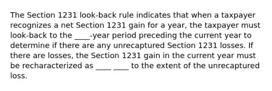 The Section 1231 look-back rule indicates that when a taxpayer recognizes a net Section 1231 gain for a year, the taxpayer must look-back to the ____-year period preceding the current year to determine if there are any unrecaptured Section 1231 losses. If there are losses, the Section 1231 gain in the current year must be recharacterized as ____ ____ to the extent of the unrecaptured loss.