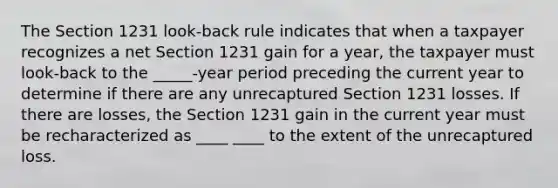 The Section 1231 look-back rule indicates that when a taxpayer recognizes a net Section 1231 gain for a year, the taxpayer must look-back to the _____-year period preceding the current year to determine if there are any unrecaptured Section 1231 losses. If there are losses, the Section 1231 gain in the current year must be recharacterized as ____ ____ to the extent of the unrecaptured loss.