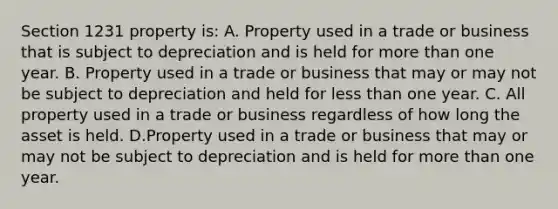 Section 1231 property is: A. Property used in a trade or business that is subject to depreciation and is held for more than one year. B. Property used in a trade or business that may or may not be subject to depreciation and held for less than one year. C. All property used in a trade or business regardless of how long the asset is held. D.Property used in a trade or business that may or may not be subject to depreciation and is held for more than one year.