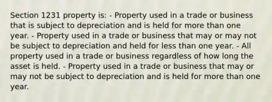 Section 1231 property is: - Property used in a trade or business that is subject to depreciation and is held for more than one year. - Property used in a trade or business that may or may not be subject to depreciation and held for less than one year. - All property used in a trade or business regardless of how long the asset is held. - Property used in a trade or business that may or may not be subject to depreciation and is held for more than one year.