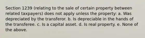 Section 1239 (relating to the sale of certain property between related taxpayers) does not apply unless the property: a. Was depreciated by the transferor. b. Is depreciable in the hands of the transferee. c. Is a capital asset. d. Is real property. e. None of the above.