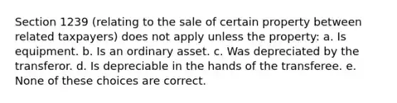 Section 1239 (relating to the sale of certain property between related taxpayers) does not apply unless the property: a. Is equipment. b. Is an ordinary asset. c. Was depreciated by the transferor. d. Is depreciable in the hands of the transferee. e. None of these choices are correct.