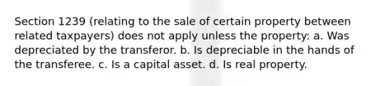 Section 1239 (relating to the sale of certain property between related taxpayers) does not apply unless the property: a. Was depreciated by the transferor. b. Is depreciable in the hands of the transferee. c. Is a capital asset. d. Is real property.