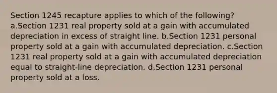 Section 1245 recapture applies to which of the following? a.Section 1231 real property sold at a gain with accumulated depreciation in excess of straight line. b.Section 1231 personal property sold at a gain with accumulated depreciation. c.Section 1231 real property sold at a gain with accumulated depreciation equal to straight-line depreciation. d.Section 1231 personal property sold at a loss.