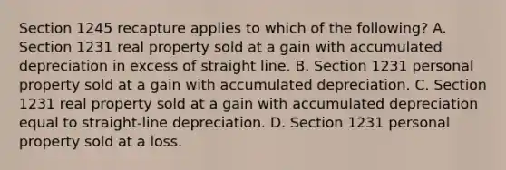 Section 1245 recapture applies to which of the following? A. Section 1231 real property sold at a gain with accumulated depreciation in excess of straight line. B. Section 1231 personal property sold at a gain with accumulated depreciation. C. Section 1231 real property sold at a gain with accumulated depreciation equal to straight-line depreciation. D. Section 1231 personal property sold at a loss.