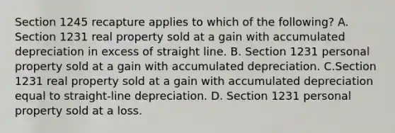 Section 1245 recapture applies to which of the following? A. Section 1231 real property sold at a gain with accumulated depreciation in excess of straight line. B. Section 1231 personal property sold at a gain with accumulated depreciation. C.Section 1231 real property sold at a gain with accumulated depreciation equal to straight-line depreciation. D. Section 1231 personal property sold at a loss.