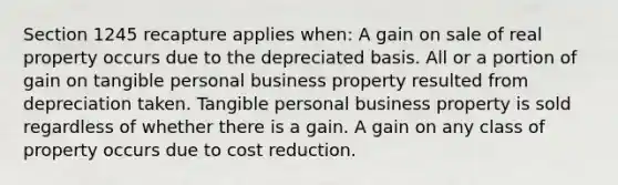 Section 1245 recapture applies when: A gain on sale of real property occurs due to the depreciated basis. All or a portion of gain on tangible personal business property resulted from depreciation taken. Tangible personal business property is sold regardless of whether there is a gain. A gain on any class of property occurs due to cost reduction.