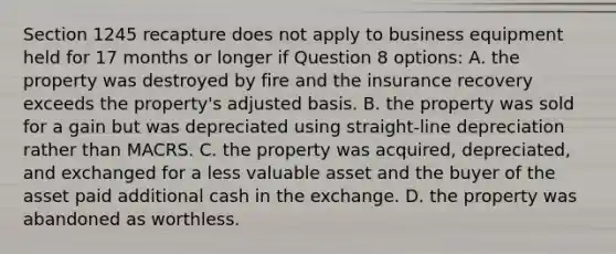 Section 1245 recapture does not apply to business equipment held for 17 months or longer if Question 8 options: A. the property was destroyed by fire and the insurance recovery exceeds the property's adjusted basis. B. the property was sold for a gain but was depreciated using straight-line depreciation rather than MACRS. C. the property was acquired, depreciated, and exchanged for a less valuable asset and the buyer of the asset paid additional cash in the exchange. D. the property was abandoned as worthless.