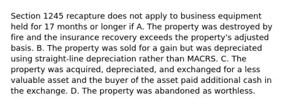 Section 1245 recapture does not apply to business equipment held for 17 months or longer if A. The property was destroyed by fire and the insurance recovery exceeds the property's adjusted basis. B. The property was sold for a gain but was depreciated using straight-line depreciation rather than MACRS. C. The property was acquired, depreciated, and exchanged for a less valuable asset and the buyer of the asset paid additional cash in the exchange. D. The property was abandoned as worthless.