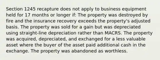 Section 1245 recapture does not apply to business equipment held for 17 months or longer if: The property was destroyed by fire and the insurance recovery exceeds the property's adjusted basis. The property was sold for a gain but was depreciated using straight-line depreciation rather than MACRS. The property was acquired, depreciated, and exchanged for a less valuable asset where the buyer of the asset paid additional cash in the exchange. The property was abandoned as worthless.