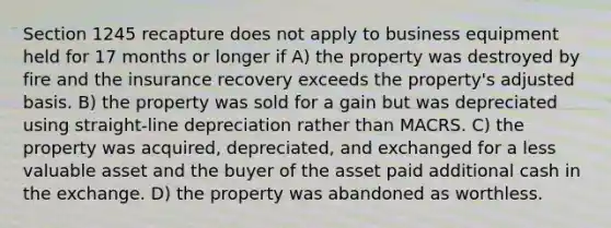 Section 1245 recapture does not apply to business equipment held for 17 months or longer if A) the property was destroyed by fire and the insurance recovery exceeds the property's adjusted basis. B) the property was sold for a gain but was depreciated using straight-line depreciation rather than MACRS. C) the property was acquired, depreciated, and exchanged for a less valuable asset and the buyer of the asset paid additional cash in the exchange. D) the property was abandoned as worthless.