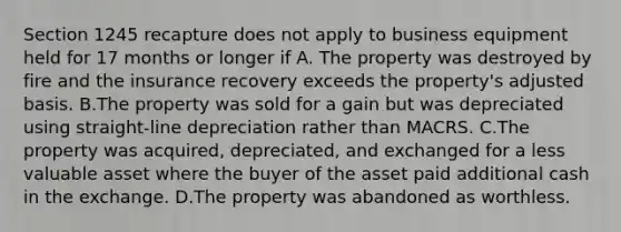 Section 1245 recapture does not apply to business equipment held for 17 months or longer if A. The property was destroyed by fire and the insurance recovery exceeds the property's adjusted basis. B.The property was sold for a gain but was depreciated using straight-line depreciation rather than MACRS. C.The property was acquired, depreciated, and exchanged for a less valuable asset where the buyer of the asset paid additional cash in the exchange. D.The property was abandoned as worthless.