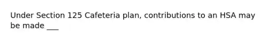 Under Section 125 Cafeteria plan, contributions to an HSA may be made ___