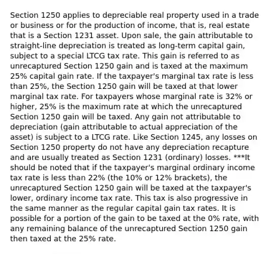 Section 1250 applies to depreciable real property used in a trade or business or for the production of income, that is, real estate that is a Section 1231 asset. Upon sale, the gain attributable to straight-line depreciation is treated as long-term capital gain, subject to a special LTCG tax rate. This gain is referred to as unrecaptured Section 1250 gain and is taxed at the maximum 25% capital gain rate. If the taxpayer's marginal tax rate is less than 25%, the Section 1250 gain will be taxed at that lower marginal tax rate. For taxpayers whose marginal rate is 32% or higher, 25% is the maximum rate at which the unrecaptured Section 1250 gain will be taxed. Any gain not attributable to depreciation (gain attributable to actual appreciation of the asset) is subject to a LTCG rate. Like Section 1245, any losses on Section 1250 property do not have any depreciation recapture and are usually treated as Section 1231 (ordinary) losses. ***It should be noted that if the taxpayer's marginal ordinary income tax rate is less than 22% (the 10% or 12% brackets), the unrecaptured Section 1250 gain will be taxed at the taxpayer's lower, ordinary income tax rate. This tax is also progressive in the same manner as the regular capital gain tax rates. It is possible for a portion of the gain to be taxed at the 0% rate, with any remaining balance of the unrecaptured Section 1250 gain then taxed at the 25% rate.