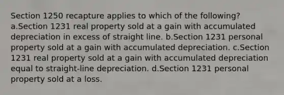 Section 1250 recapture applies to which of the following? a.Section 1231 real property sold at a gain with accumulated depreciation in excess of straight line. b.Section 1231 personal property sold at a gain with accumulated depreciation. c.Section 1231 real property sold at a gain with accumulated depreciation equal to straight-line depreciation. d.Section 1231 personal property sold at a loss.