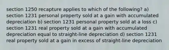 section 1250 recapture applies to which of the following? a) section 1231 personal property sold at a gain with accumulated depreciation b) section 1231 personal property sold at a loss c) section 1231 real property sold at a gain with accumulated depreciation equal to straight-line depreciation d) section 1231 real property sold at a gain in excess of straight-line depreciation