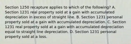 Section 1250 recapture applies to which of the following? A. Section 1231 real property sold at a gain with accumulated depreciation in excess of straight line. B. Section 1231 personal property sold at a gain with accumulated depreciation. C. Section 1231 real property sold at a gain with accumulated depreciation equal to straight line depreciation. D. Section 1231 personal property sold at a loss.